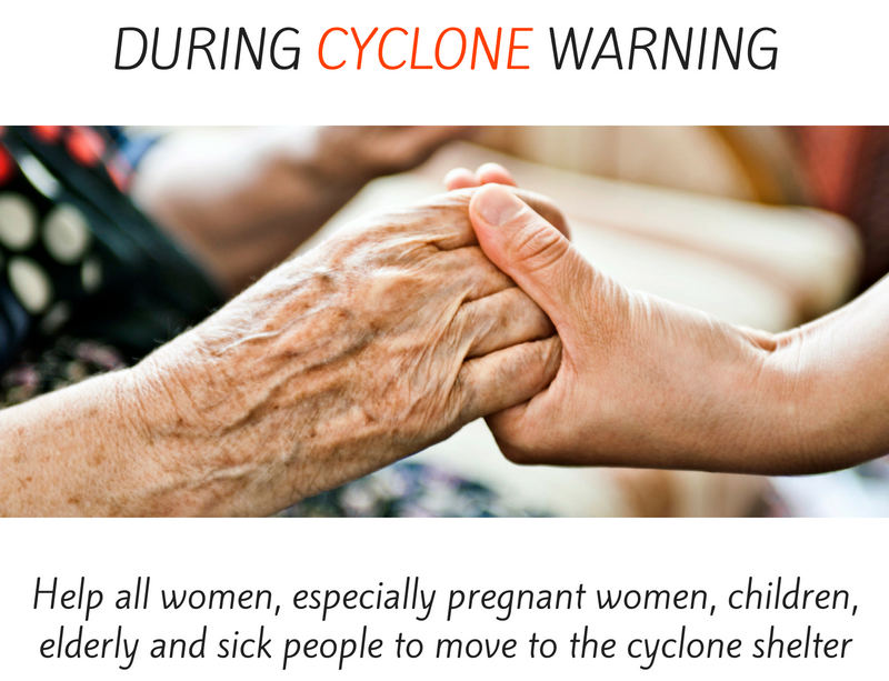 During cyclone warning - help all women, especially pregnant women, children, elderly and sick people to move to the cyclone shelter.